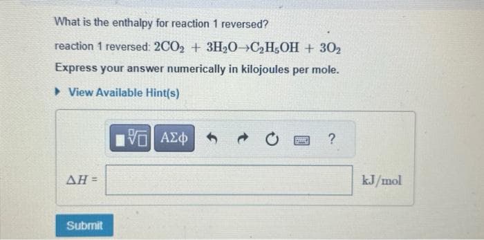 What is the enthalpy for reaction 1 reversed?
reaction 1 reversed: 2CO2+ 3H₂0 C₂H5OH + 302
Express your answer numerically in kilojoules per mole.
► View Available Hint(s)
195| ΑΣΦ
ΔΗ =
Submit
?
kJ/mol