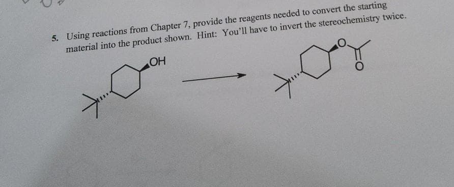 5. Using reactions from Chapter 7, provide the reagents needed to convert the starting
material into the product shown. Hint: You'll have to invert the stereochemistry twice.
OH
-...<
+<
O