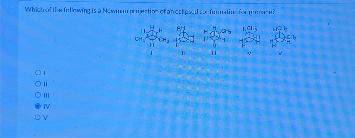 Which of the following is a Newman projection of an eclipsed conformation for propane?
01
O II
O III
IV
OV
H
CH3
H
H
CH3
AH
D
H
H
11
H
H
CH3
HH
H
111
HCH3
HH
H
IV
HCH3
H
V