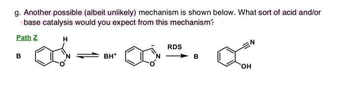 g. Another possible (albeit unlikely) mechanism is shown below. What sort of acid and/or
base catalysis would you expect from this mechanism?
Path Z
H
B
BH*
RDS
OH