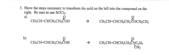3. Show the steps necessary to transform the acid on the left into the compound on the
right. Be sure to use SOClz.
a)
CH₂CH=CHCH₂CH₂COH
CH, CH, он
CH CH-CHCH,CH, OCH,
b)
CH₂CH=CHCH₂CH₂COH
снасна он
CH3CH=CHCH₂CH₂CNC6H5
CH3