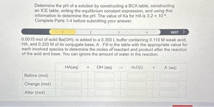 Determine the pH of a solution by constructing a BCA table, constructing
an ICE table, writing the equilibrium constant expression, and using this
information to determine the pH. The value of Ka for HA is 3.2 x 10⁹.
Complete Parts 1-4 before submitting your answer.
NEXT >
0.0015 mol of solid Ba(OH), is added to a 0.350 L buffer containing 0.110 M weak acid,
HA, and 0.220 M of its conjugate base, A. Fill in the table with the appropriate value for
each involved species to determine the moles of reactant and product after the reaction
of the acid and base. You can ignore the amount of water in the reaction.
H₂O(1) + A (aq)
Before (mol)
Change (mol)
After (mol)
HA(aq) + OH (aq)
-