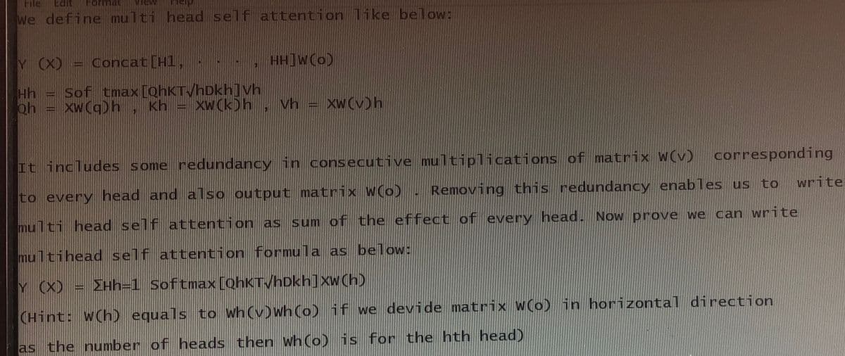 File Edit Format
We define multi head self attention like below:
Y (X) = Concat [H1,
HH]W(O)
Hh
oh
Sof tmax [QhKT√hDkh] Vh
XW(q) h Kh = XW(k)h
XWCKDh
Vh
XWCVDh
It includes some redundancy in consecutive multiplications of matrix w(v)
corresponding
to every head and also output matrix W(o). Removing this redundancy enables us to
multi head self attention as sum of the effect of every head. Now prove we can write
multihead self attention formula as below:
Y (X) = ΣHh=1 Softmax [QhKTVhDkh] xw(h)
(Hint: w(h) equals to wh (v)wh (o) if we devide matrix W(o) in horizontal direction
as the number of heads then wh(o) is for the hth head)
write
