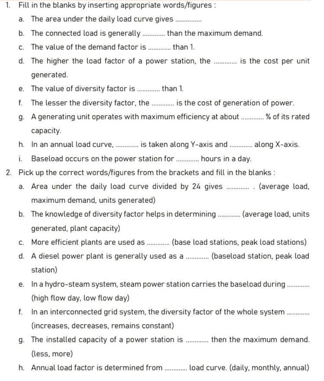 1. Fill in the blanks by inserting appropriate words/figures :
a. The area under the daily load curve gives
..................
b. The connected load is generally
than the maximum demand.
c. The value of the demand factor is
than 1.
d. The higher the load factor of a power station, the
is the cost per unit
generated.
e. The value of diversity factor is
... .. than 1.
f.
The lesser the diversity factor, the
is the cost of generation of
power.
g. A generating unit operates with maximum efficiency at about.
% of its rated
сapacity.
h. In an annual load curve, . ..
is taken along Y-axis and
. along X-axis.
i.
Baseload occurs on the power station for ...
hours in a day.
2. Pick up the correct words/figures from the brackets and fill in the blanks :
a. Area under the daily load curve divided by 24 gives
(average load,
maximum demand, units generated)
b. The knowledge of diversity factor helps in determining.
(average load, units
generated, plant capacity)
c. More efficient plants are used as
(base load stations, peak load stations)
d. A diesel power plant is generally used as a . .
(baseload station, peak load
station)
In a hydro-steam system, steam power station carries the baseload during
е.
(high flow day, low flow day)
f.
In an interconnected grid system, the diversity factor of the whole system
(increases, decreases, remains constant)
g. The installed capacity of a power station is
then the maximum demand.
(less, more)
h. Annual load factor is determined from
load curve. (daily, monthly, annual)
