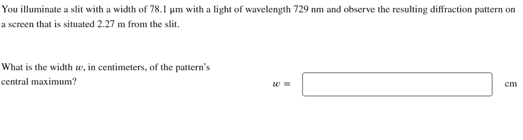 You illuminate a slit with a width of 78.1 µm with a light of wavelength 729 nm and observe the resulting diffraction pattern on
a screen that is situated 2.27 m from the slit.
What is the width w, in centimeters, of the pattern's
central maximum?
W =
cm