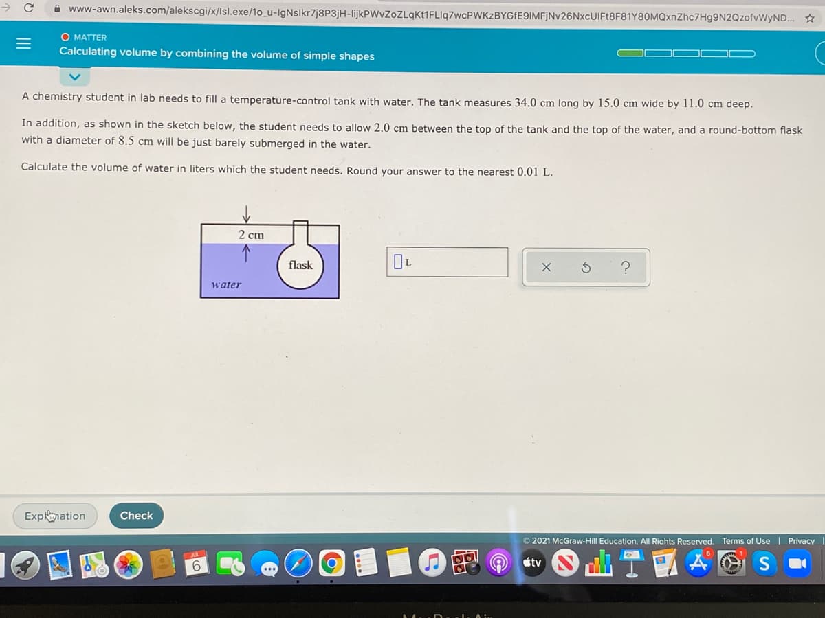i www-awn.aleks.com/alekscgi/x/lsl.exe/1o_u-lgNslkr7j8P3jH-lijkPWvZoZLqkt1FLIq7wcPWKzBYGfE9IMFjNv26NxcUIFt8F81Y80MQxnZhc7Hg9N2QzofvWyND.
O MATTER
Calculating volume by combining the volume of simple shapes
A chemistry student in lab needs to fill a temperature-control tank with water. The tank measures 34.0 cm long by 15.0 cm wide by 11.0 cm deep.
In addition, as shown in the sketch below, the student needs to allow 2.0 cm between the top of the tank and the top of the water, and a round-bottom flask
with a diameter of 8.5 cm will be just barely submerged in the water.
Calculate the volume of water in liters which the student needs. Round your answer to the nearest 0.01 L.
2 cm
flask
OL
water
ExpRmation
Check
O 2021 McGraw-Hill Education. All Riahts Reserved. Terms of Use | Privacy
6.
étv
II
