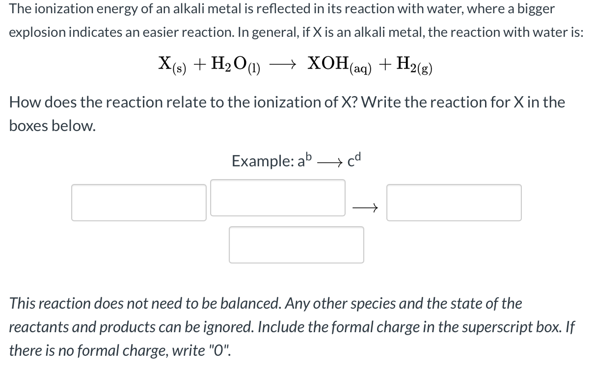 The ionization energy of an alkali metal is reflected in its reaction with water, where a bigger
explosion indicates an easier reaction. In general, if X is an alkali metal, the reaction with water is:
X(s) + H2 O(1)
— ХоНа) + Н2(9)
→ XOH(aq) + H2(g)
How does the reaction relate to the ionization of X? Write the reaction for X in the
boxes below.
Example: ab > cd
This reaction does not need to be balanced. Any other species and the state of the
reactants and products can be ignored. Include the formal charge in the superscript box. If
there is no formal charge, write "O".

