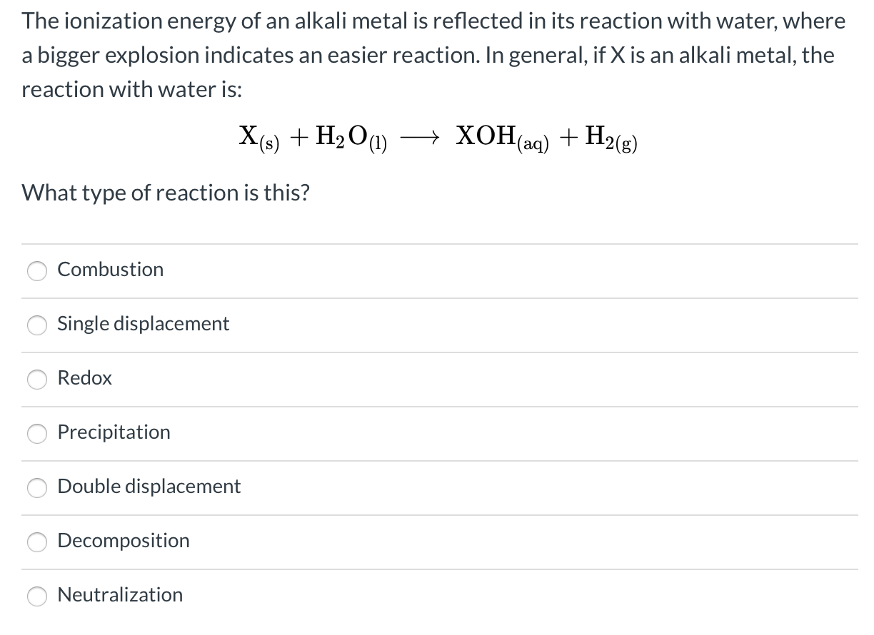 The ionization energy of an alkali metal is reflected in its reaction with water, where
a bigger explosion indicates an easier reaction. In general, if X is an alkali metal, the
reaction with water is:
X(s) + H2O1)
→ XOH(aq) + H2(g)
What type of reaction is this?
Combustion
Single displacement
Redox
Precipitation
Double displacement
Decomposition
Neutralization
