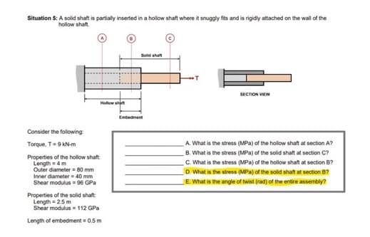 Situation 5: A solid shaft is partially inserted in a hollow shaft where it snuggly fits and is rigidly attached on the wall of the
hollow shaft.
Solid shat
SECTION VIEW
Hollow sht
Embedment
Consider the following
Torque, T9 kN-m
A What is the stress (MPa) of the hollow shaft at section A?
Properties of the hollow shaft:
Length =4 m
Outer diameter = 80 mm
Inner diameter = 40 mm
Shear modulus = 96 GPa
B. What is the stress (MPa) of the solid shaft at section C?
C. What is the stress (MPa) of the hollow shaft at section B?
D. What is the stress (MPa) of the solid shaft at section B?
E. What is the angle of twist (rad) of the entire assembly?
Properties of the solid shaft:
Length = 2.5 m
Shear modulus 112 GPa
Length of embedment = 0.5 m
