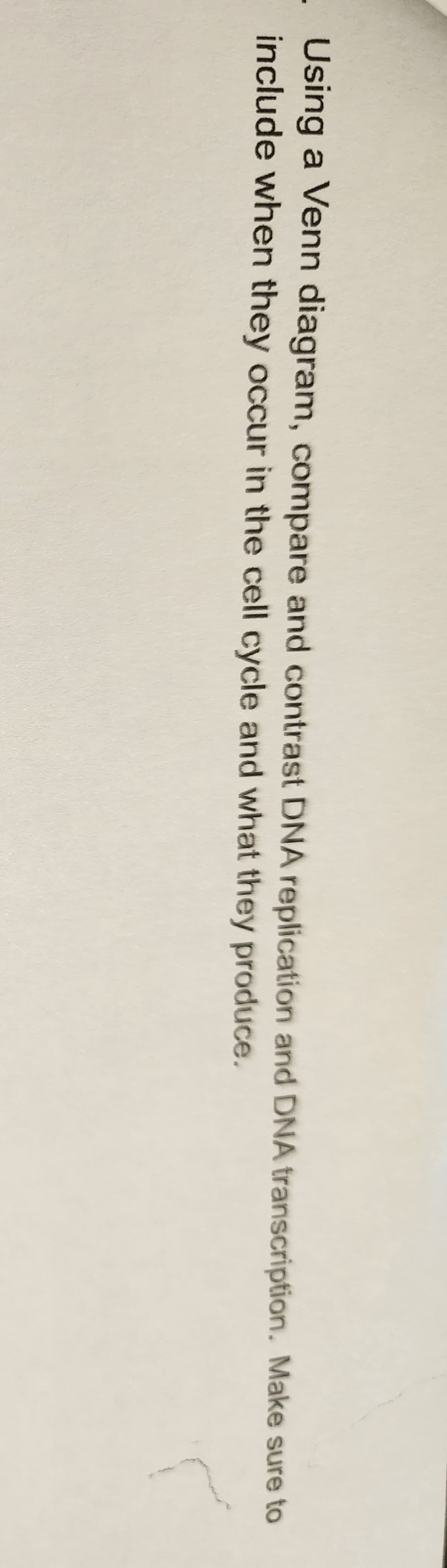 Using a Venn diagram, compare and contrast DNA replication and DNA transcription. Make sure to
include when they occur in the cell cycle and what they produce.