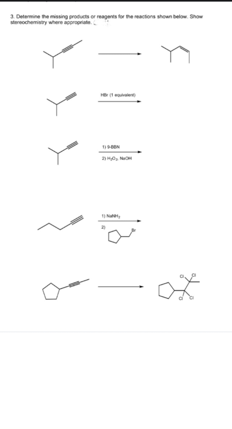 3. Determine the missing products or reagents for the reactions shown below. Show
stereochemistry where appropriate. C
HBr (1 equivalent)
1) 9-BBN
2) H₂O₂ NaOH
1) NaNH,
2)