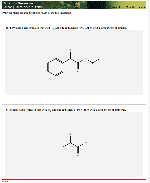 Organic Chemistry
Loudon | Parise SEVENTH EDITION
Draw the major organic product for each of the two situations.
(a) Phenylacetic acid is treated first with Br₂ and one equivalent of PBr3, then with a large excess of ethanol.
Be
on
Incorrect
(b) Propionic acid is treated first with Br, and one equivalent of PBr3, then with a large excess of ammonia.
presented by Macmillan Leaming
Br
f
NH,