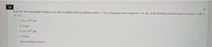 14
Solve for the wavelength of light in jam that is emitted when an electron with n 10 in a hydrogen atom drops to n-6. (R is the Rydberg constant and it is equal to 1.097 x
10/m¹)
000
1.74 x 10 m
5.13 pm
5.13 x 10³ pm
1.74 pm
None of these answers