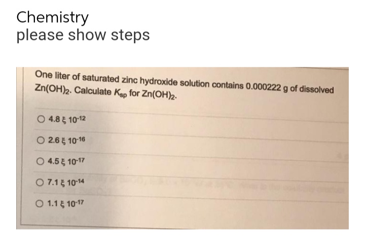 Chemistry
please show steps
One liter of saturated zinc hydroxide solution contains 0.000222 g of dissolved
Zn(OH)2. Calculate Ksp for Zn(OH)2.
O 4.8 10-12
O 2.6 10-16
O 4.5 5 10-17
7.15 10-14
1.15 10-17