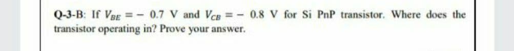 Q-3-B: If VRE =- 0.7 V and VCg 0.8 V for Si PnP transistor. Where does the
transistor operating in? Prove your answer.
