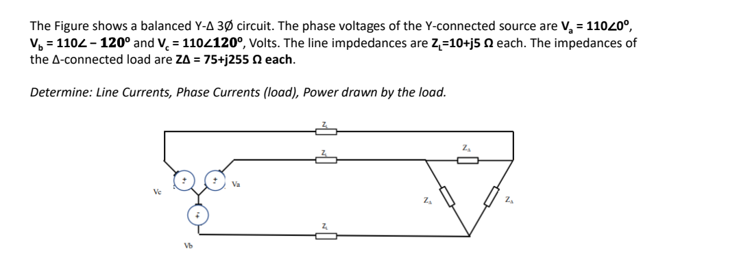 The Figure shows a balanced Y-A 3Ø circuit. The phase voltages of the Y-connected source are V, = 11020°,
V, = 1102 - 120° and V. = 1102120°, Volts. The line impdedances are Z,=10+j5 Q each. The impedances of
the A-connected load are ZA = 75+j255 N each.
Determine: Line Currents, Phase Currents (load), Power drawn by the load.
Ve
ZA
Vb
