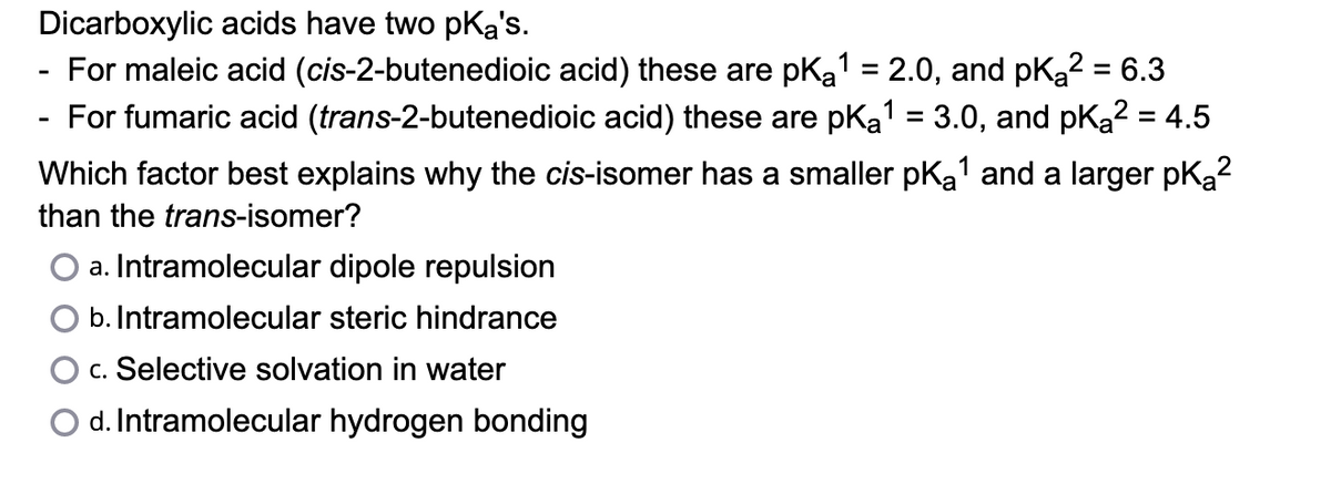 Dicarboxylic acids have two pKa's.
For maleic acid (cis-2-butenedioic acid) these are pKa¹ = 2.0, and pK₂² = 6.3
For fumaric acid (trans-2-butenedioic acid) these are pka¹ = 3.0, and pk₂² = 4.5
Which factor best explains why the cis-isomer has a smaller pK₂¹ and a larger pK₂²
than the trans-isomer?
2
a. Intramolecular dipole repulsion
b. Intramolecular steric hindrance
c. Selective solvation in water
d. Intramolecular hydrogen bonding