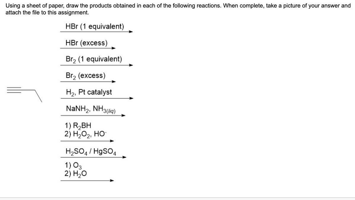 Using a sheet of paper, draw the products obtained in each of the following reactions. When complete, take a picture of your answer and
attach the file to this assignment.
HBr (1 equivalent)
HBr (excess)
Br₂ (1 equivalent)
Br₂ (excess)
H₂, Pt catalyst
NaNH2, NH3(lig)
1) R₂BH
2) H₂O₂, HO-
H₂SO4/ HgSO4
1) 03
2) H₂O