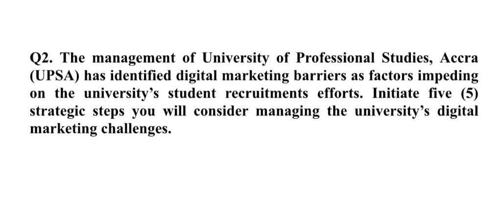 Q2. The management of University of Professional Studies, Accra
(UPSA) has identified digital marketing barriers as factors impeding
on the university's student recruitments efforts. Initiate five (5)
strategic steps you will consider managing the university's digital
marketing challenges.
