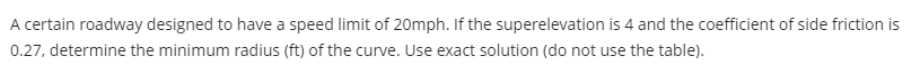 A certain roadway designed to have a speed limit of 20mph. If the superelevation is 4 and the coefficient of side friction is
0.27, determine the minimum radius (ft) of the curve. Use exact solution (do not use the table).