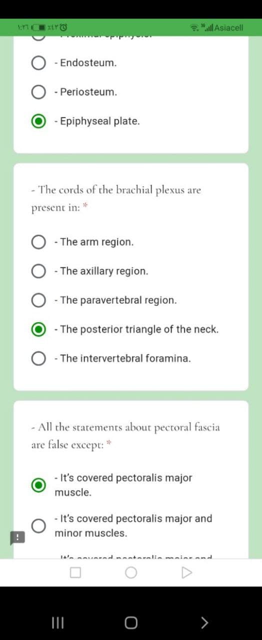 "ll Asiacell
- Endosteum.
- Periosteum.
- Epiphyseal plate.
- The cords of the brachial plexus are
present in: *
- The arm region.
- The axillary region.
- The paravertebral region.
- The posterior triangle of the neck.
- The intervertebral foramina.
- All the statements about pectoral fascia
are false except:
- It's covered pectoralis major
muscle.
- It's covered pectoralis major and
minor muscles.
