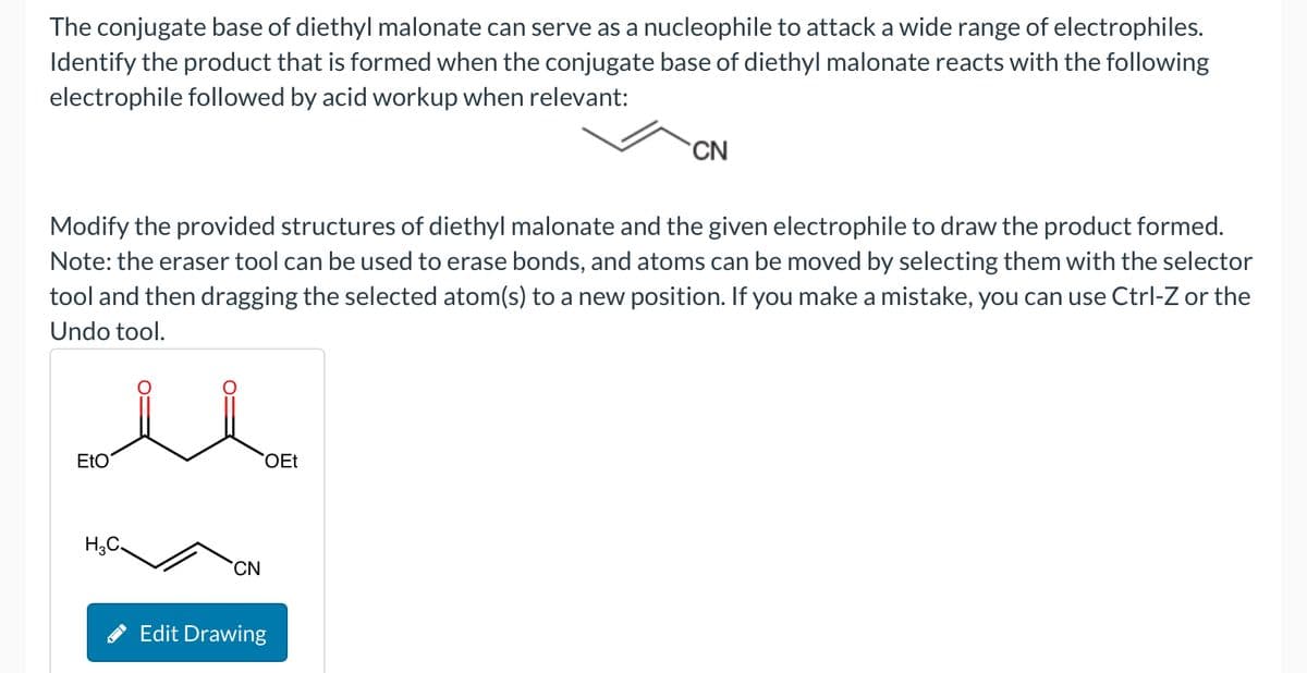 The conjugate base of diethyl malonate can serve as a nucleophile to attack a wide range of electrophiles.
Identify the product that is formed when the conjugate base of diethyl malonate reacts with the following
electrophile followed by acid workup when relevant:
CN
Modify the provided structures of diethyl malonate and the given electrophile to draw the product formed.
Note: the eraser tool can be used to erase bonds, and atoms can be moved by selecting them with the selector
tool and then dragging the selected atom(s) to a new position. If you make a mistake, you can use Ctrl-Z or the
Undo tool.
EtO
H3C
CN
Edit Drawing
OEt