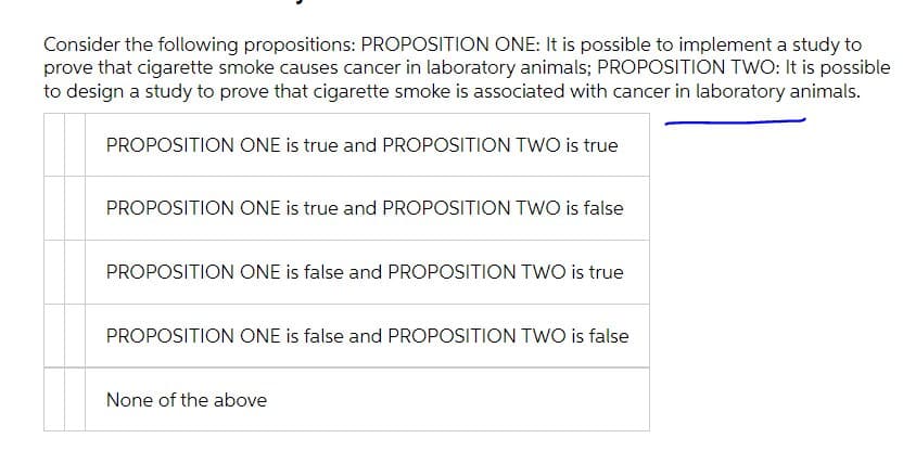 Consider the following propositions: PROPOSITION ONE: It is possible to implement a study to
prove that cigarette smoke causes cancer in laboratory animals; PROPOSITION TWO: It is possible
to design a study to prove that cigarette smoke is associated with cancer in laboratory animals.
PROPOSITION ONE is true and PROPOSITION TWO is true
PROPOSITION ONE is true and PROPOSITION TWO is false
PROPOSITION ONE is false and PROPOSITION TWO is true
PROPOSITION ONE is false and PROPOSITION TWO is false
None of the above
