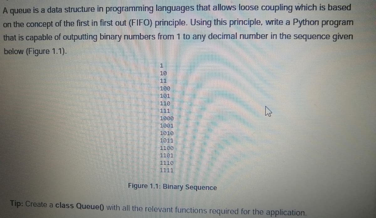 A queue is a data structure in programming languages that allows loose coupling which is based
on the concept of the first in first out (FIFO) principle. Using this principle, write a Python program
that is capable of outputting binary numbers from 1 to any decimal number in the sequence given
below (Figure 1.1).
10
11
100
101
110
111
1000
1001
1010
1011
1100
1101
1110
1111
Figure 1.1: Binary Sequence
Tip: Create a class Queue() with all the relevant functions required for the application.
