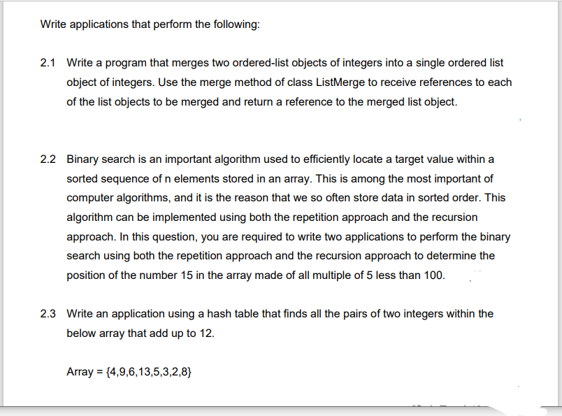 Write applications that perform the following:
2.1 Write a program that merges two ordered-list objects of integers into a single ordered list
object of integers. Use the merge method of class ListMerge to receive references to each
of the list objects to be merged and return a reference to the merged list object.
2.2 Binary search is an important algorithm used to efficiently locate a target value within a
sorted sequence of n elements stored in an array. This is among the most important of
computer algorithms, and it is the reason that we so often store data in sorted order. This
algorithm can be implemented using both the repetition approach and the recursion
approach. In this question, you are required to write two applications to perform the binary
search using both the repetition approach and the recursion approach to determine the
position of the number 15 in the array made of all multiple of 5 less than 100.
2.3 Write an application using a hash table that finds all the pairs of two integers within the
below array that add up to 12.
Array = {4,9,6,13,5,3,2,8}

