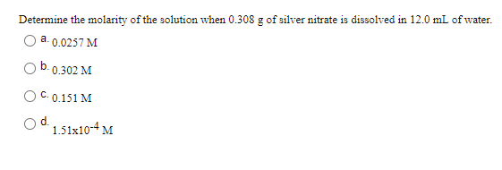 Determine the molarity of the solution when 0.308 g of silver nitrate is dissolved in 12.0 mL of water.
a. 0.0257 M
0.302 M
C. 0.151 M
d.
1.51x10-4 M
