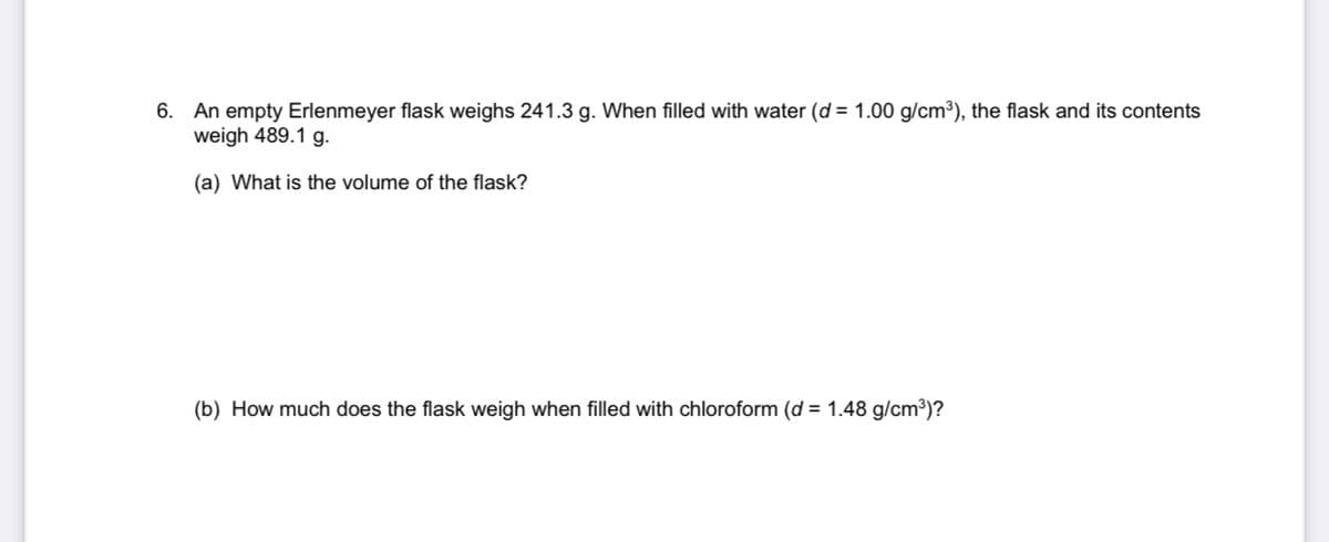 6. An empty Erlenmeyer flask weighs 241.3 g. When filled with water (d = 1.00 g/cm³), the flask and its contents
weigh 489.1 g.
(a) What is the volume of the flask?
(b) How much does the flask weigh when filled with chloroform (d = 1.48 g/cm³)?
