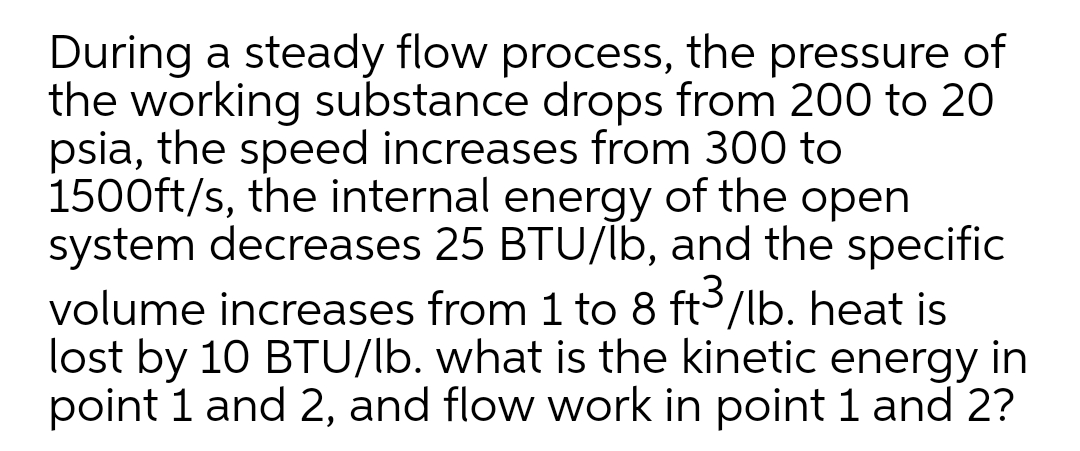 During a steady flow process, the pressure of
the working substance drops from 200 to 20
psia, the speed increases from 300 to
1500ft/s, the internal energy of the open
system decreases 25 BTU/lb, and the specific
volume increases from 1 to 8 ft3/lb. heat is
lost by 10 BTU/lb. what is the kinetic energy in
point 1 and 2, and flow work in point 1 and 2?
