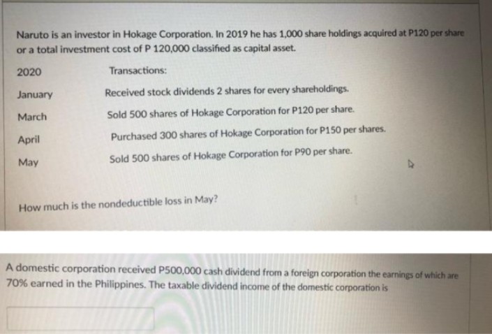 Naruto is an investor in Hokage Corporation. In 2019 he has 1,000 share holdings acquired at P120 per share
or a total investment cost of P 120,000 classified as capital asset.
2020
Transactions:
January
March
Received stock dividends 2 shares for every shareholdings.
Sold 500 shares of Hokage Corporation for P120 per share.
Purchased 300 shares of Hokage Corporation for P150 per shares.
Sold 500 shares of Hokage Corporation for P90 per share.
April
May
How much is the nondeductible loss in May?
A domestic corporation received P500,000 cash dividend from a foreign corporation the earnings of which are
70% earned in the Philippines. The taxable dividend income of the domestic corporation is