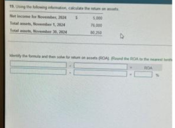 19. Using the following information, calculate the return on assets
Net income for November, 2024
5.000
Total assets, November 1, 2024
76.000
Total assets, November 30, 2024
80,250
D
identify the formula and then solve for retums on assets (ROA) Round the ROA to the nearest tem
ROA
