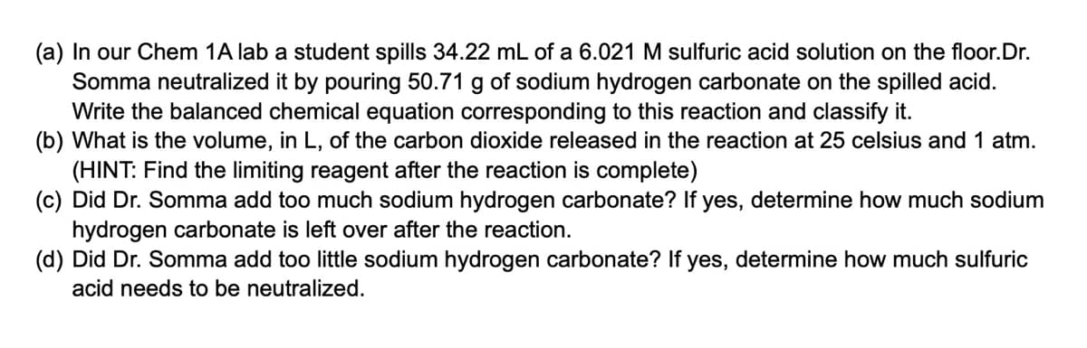 (a) In our Chem 1A lab a student spills 34.22 mL of a 6.021 M sulfuric acid solution on the floor.Dr.
Somma neutralized it by pouring 50.71 g of sodium hydrogen carbonate on the spilled acid.
Write the balanced chemical equation corresponding to this reaction and classify it.
(b) What is the volume, in L, of the carbon dioxide released in the reaction at 25 celsius and 1 atm.
(HINT: Find the limiting reagent after the reaction is complete)
(c) Did Dr. Somma add too much sodium hydrogen carbonate? If yes, determine how much sodium
hydrogen carbonate is left over after the reaction.
(d) Did Dr. Somma add too little sodium hydrogen carbonate? If yes, determine how much sulfuric
acid needs to be neutralized.