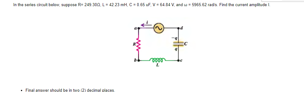 In the series circuit below, suppose R=249.300, L= 42.23 mH, C = 0.65 uF, V = 64.84 V, and w = 5965.62 rad/s. Find the current amplitude I.
• Final answer should be in two (2) decimal places.
voor
L