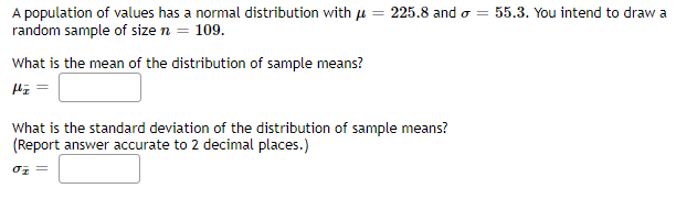 A population of values has a normal distribution with u = 225.8 and o = 55.3. You intend to draw a
random sample of size n = 109.
What is the mean of the distribution of sample means?
What is the standard deviation of the distribution of sample means?
(Report answer accurate to 2 decimal places.)
