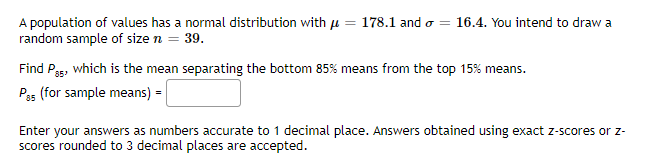 A population of values has a normal distribution with u = 178.1 and o = 16.4. You intend to draw a
random sample of size n = 39.
Find Pgs, which is the mean separating the bottom 85% means from the top 15% means.
Pas (for sample means) =
Enter your answers as numbers accurate to 1 decimal place. Answers obtained using exact z-scores or z-
scores rounded to 3 decimal places are accepted.
