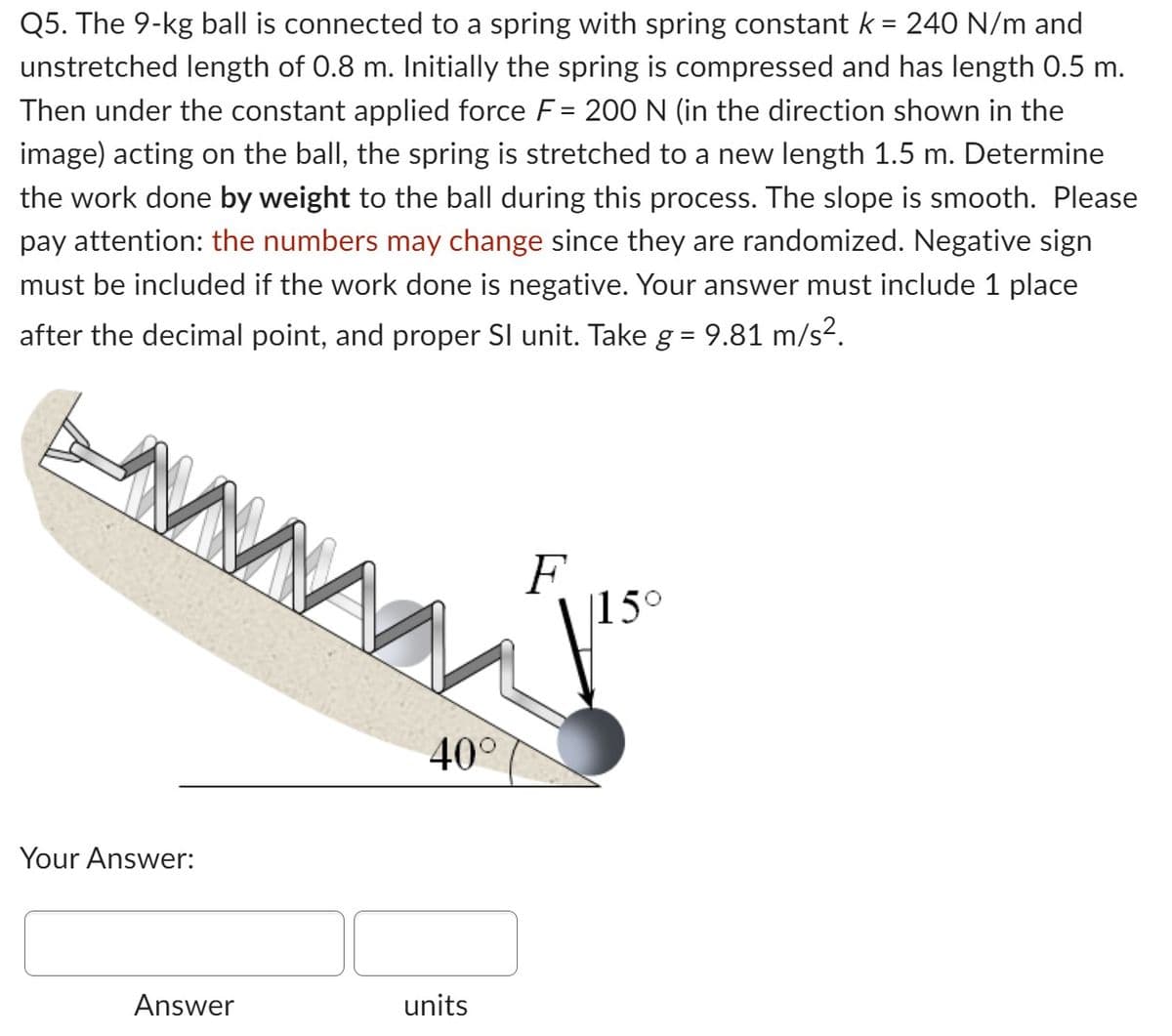 Q5. The 9-kg ball is connected to a spring with spring constant k = 240 N/m and
unstretched length of 0.8 m. Initially the spring is compressed and has length 0.5 m.
Then under the constant applied force F= 200 N (in the direction shown in the
image) acting on the ball, the spring is stretched to a new length 1.5 m. Determine
the work done by weight to the ball during this process. The slope is smooth. Please
pay attention: the numbers may change since they are randomized. Negative sign
must be included if the work done is negative. Your answer must include 1 place
after the decimal point, and proper SI unit. Take g = 9.81 m/s².
M
Your Answer:
Answer
40°
units
F
15°