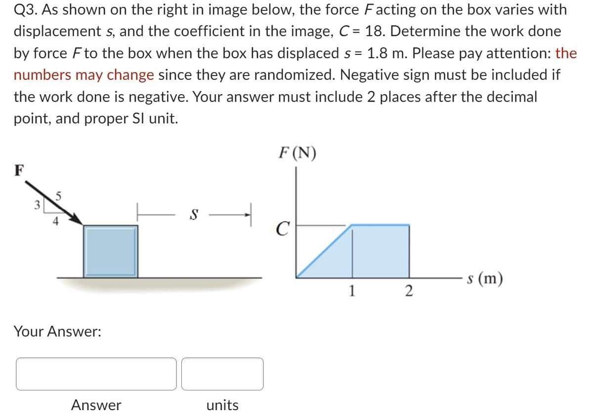 =
Q3. As shown on the right in image below, the force Facting on the box varies with
displacement s, and the coefficient in the image, C = 18. Determine the work done
by force F to the box when the box has displaced s 1.8 m. Please pay attention: the
numbers may change since they are randomized. Negative sign must be included if
the work done is negative. Your answer must include 2 places after the decimal
point, and proper Sl unit.
F
Your Answer:
Answer
- S
units
F (N)
C
1
2
s (m)