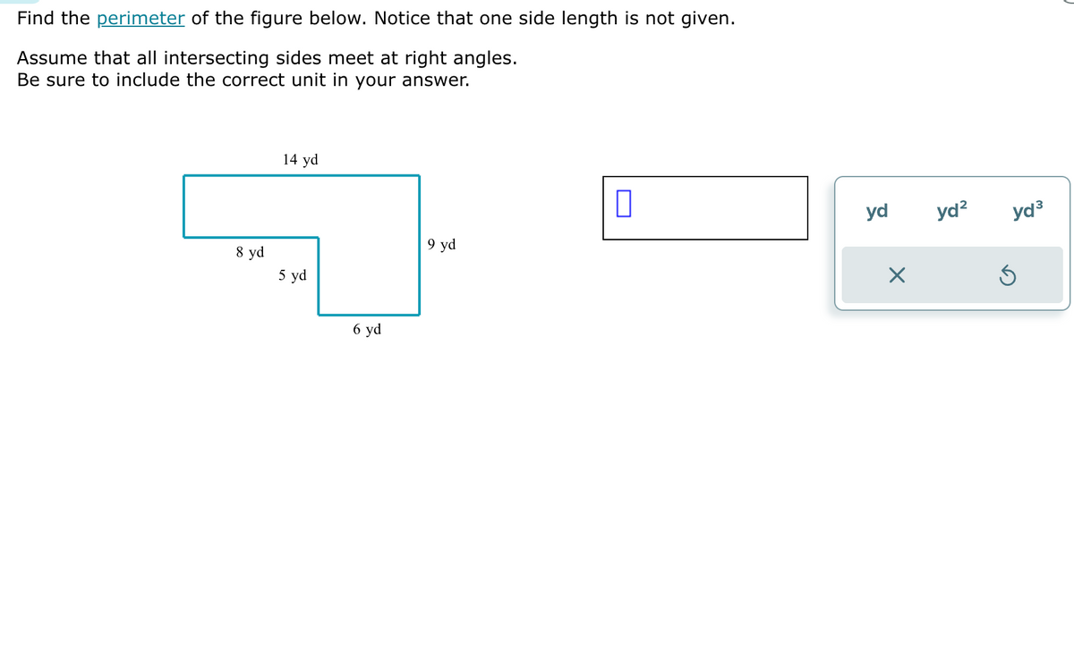 Find the perimeter of the figure below. Notice that one side length is not given.
Assume that all intersecting sides meet at right angles.
Be sure to include the correct unit in your answer.
8 yd
14 yd
5 yd
6 yd
9 yd
yd
X
yd² yd³
Ś