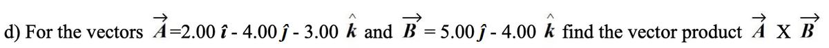 d) For the vectors A=2.00 î - 4.00 ĵ - 3.00 k and B = 5.00 ĵ - 4.00 k find the vector product A X B
