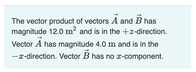 The vector product of vectors A and B has
magnitude 12.0 m² and is in the +z-direction.
Vector A has magnitude 4.0 m and is in the
-x-direction. Vector B has no x-component.

