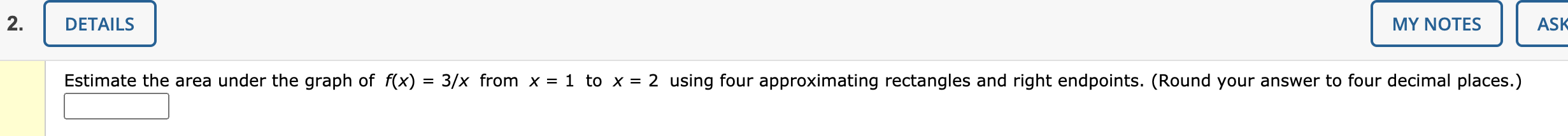 Estimate the area under the graph of f(x) = 3/x from x = 1 to x = 2 using four approximating rectangles and right endpoints. (Round your answer to four decimal places.)
%3D
