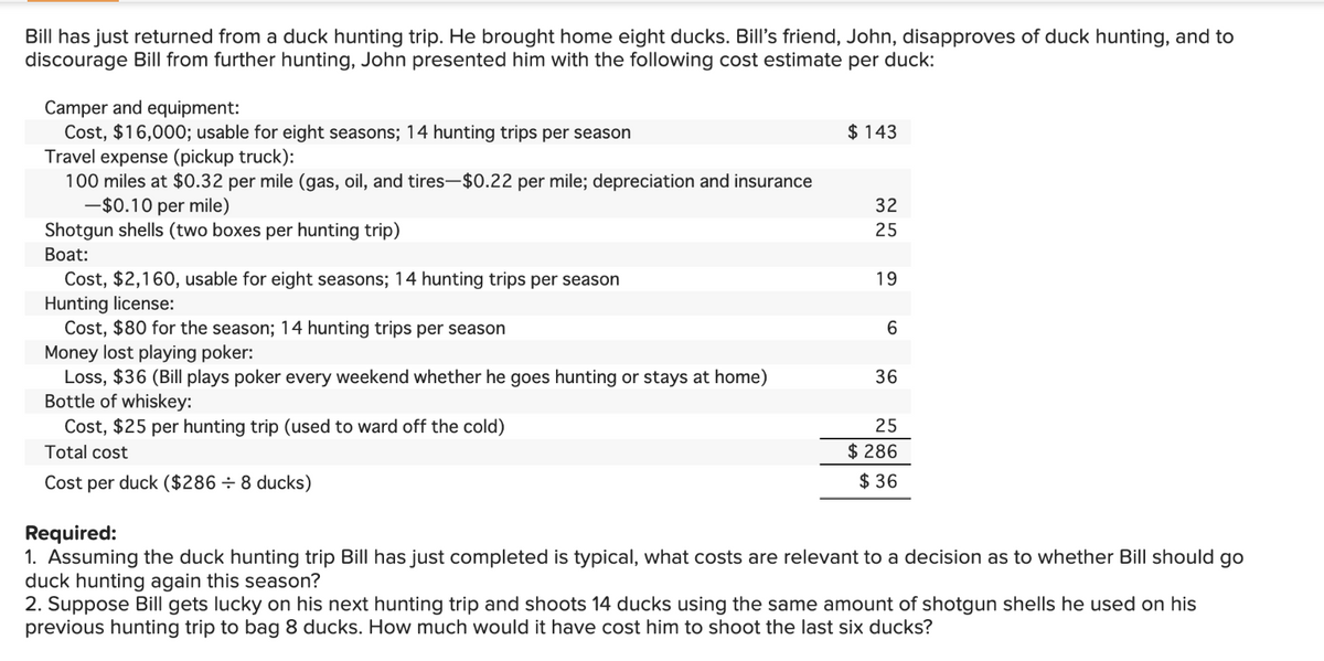 Bill has just returned from a duck hunting trip. He brought home eight ducks. Bill's friend, John, disapproves of duck hunting, and to
discourage Bill from further hunting, John presented him with the following cost estimate per duck:
Camper and equipment:
Cost, $16,000; usable for eight seasons; 14 hunting trips per season
Travel expense (pickup truck):
100 miles at $0.32 per mile (gas, oil, and tires-$0.22 per mile; depreciation and insurance
-$0.10 per mile)
Shotgun shells (two boxes per hunting trip)
Boat:
Cost, $2,160, usable for eight seasons; 14 hunting trips per season
Hunting license:
Cost, $80 for the season; 14 hunting trips per season
Money lost playing poker:
Loss, $36 (Bill plays poker every weekend whether he goes hunting or stays at home)
Bottle of whiskey:
Cost, $25 per hunting trip (used to ward off the cold)
Total cost
Cost per duck ($286 + 8 ducks)
$ 143
32
25
19
6
36
25
$286
$36
Required:
1. Assuming the duck hunting trip Bill has just completed is typical, what costs are relevant to a decision as to whether Bill should go
duck hunting again this season?
2. Suppose Bill gets lucky on his next hunting trip and shoots 14 ducks using the same amount of shotgun shells he used on his
previous hunting trip to bag 8 ducks. How much would it have cost him to shoot the last six ducks?