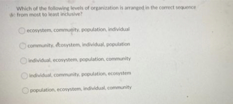 Which of the following levels of organization is arranged in the correct sequence
from most to least inclusive?
ecosystem, community, population, individual
community, ecosystem, individual, population
individual, ecosystem, population, community
individual, community, population, ecosystem
population, ecosystem, individual, community
