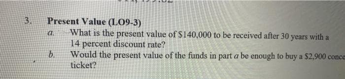 3.
Present Value (LO9-3)
What is the present value of $140,000 to be received after 30 years with a
14 percent discount rate?
Would the present value of the funds in part a be enough to buy a $2,900 conce
ticket?
a.
b.