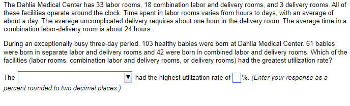 The Dahlia Medical Center has 33 labor rooms, 18 combination labor and delivery rooms, and 3 delivery rooms. All of
these facilities operate around the clock. Time spent in labor rooms varies from hours to days, with an average of
about a day. The average uncomplicated delivery requires about one hour in the delivery room. The average time in a
combination labor-delivery room is about 24 hours.
During an exceptionally busy three-day period, 103 healthy babies were born at Dahlia Medical Center. 61 babies
were born in separate labor and delivery rooms and 42 were born in combined labor and delivery rooms. Which of the
facilities (labor rooms, combination labor and delivery rooms, or delivery rooms) had the greatest utilization rate?
had the highest utilization rate of %. (Enter your response as a
The
percent rounded to two decimal places.)