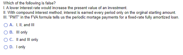 Which of the following is false?
I. A lower interest rate would increase the present value of an investment.
II. With compound interest method, interest is earned every period only on the orginal starting amount.
III. "PMT" in the FVA formula tells us the periodic mortage payments for a fixed-rate fully amortized loan.
O A. I, II, and III
O B. III only
O C. II and III only
D. I only