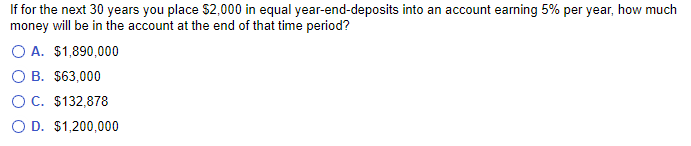 If for the next 30 years you place $2,000 in equal year-end-deposits into an account earning 5% per year, how much
money will be in the account at the end of that time period?
O A. $1,890,000
B.
$63,000
O C. $132,878
O D. $1,200,000